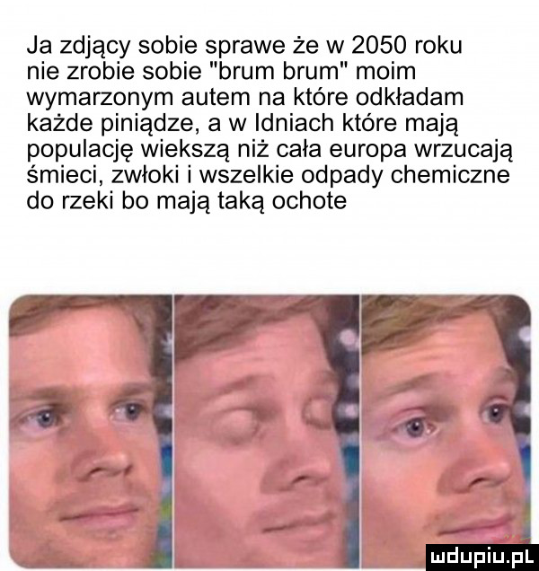 ja zdjący sobie sprawe że w      roku nie zrobie sobie brum brum moim wymarzonym autem na które odkładam każde piniądze a w idziach które mają populację większą niż cała europa wrzucają śmieci zwłoki i wszelkie odpady chemiczne do rzeki bo mają taką ochote