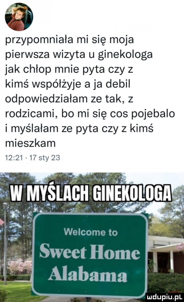 przypomniała mi się moja pierwsza wizyta u ginekologa jak chłop mnie pyta czy z kims współżyje a ja debil odpowiedziałam ze tak z rodzicami bo mi się cos pojebalo i myślałam ze pyta czy z kimś mieszkam          say    welcome to sweet home alabama