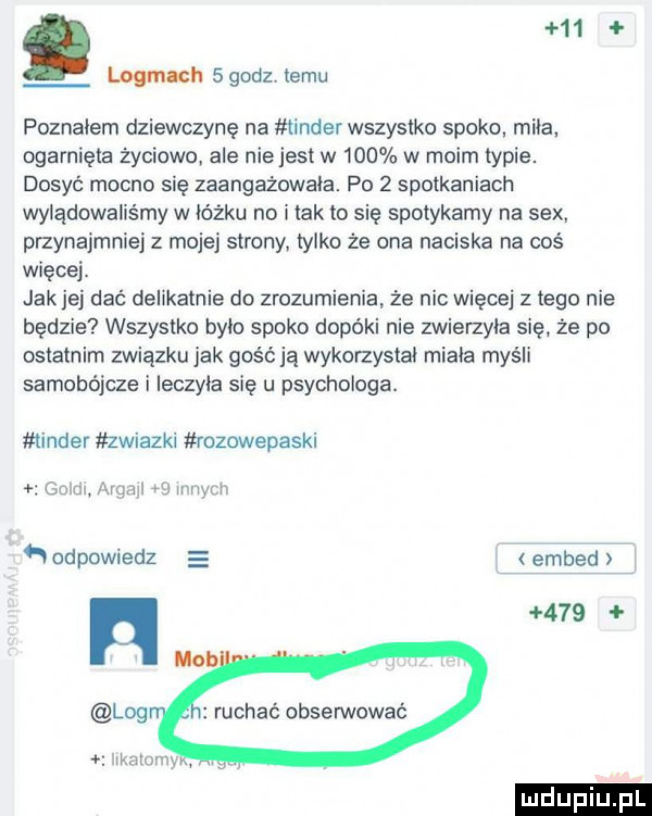 mh   godz temu poznałem dziewczynę na tender wszystko spoko mila. ogarnięte życiowo ale niejest w     w moim typie. dosyć mocno się zaangażowała. po   spotkaniach wylądowaliśmy w łóżku no i tak to się spotykamy na sex przynajmniej z mojej strony. tylko że ona naciska na coś więcej. jak jej dać delikatnie do zrozumienia że nic więcej złego nie będzie wszystko bylo spoko dopóki nie zwierzyła się że po ostatnim związku jak gość ja wykorzystal mięta myśli samobójcze i ieczyia się u psychologa. tender zwiazki ruzowepaski ebim argajl   innych odpowiedz embed h     ruchać obserwować umiemy