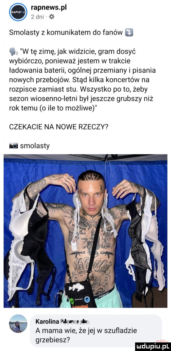 rapnews pl   dm smolisty z komunikatem do fanów u w tę zime jak widzicie gram dosyć wybiórczo ponieważ jestem w trakcie ładowania baterii ogólnej przemiany i pisania nowych przebojów stąd kilka koncertów na rozpisce zamiast stu. wszystko po to żeby sezon wiosenne letni byijeszcze grubszy niż rok temu o ile to możliwe czekacie na nowe rzeczy i smolisty karolina un. u w a mama wie że jej w szuﬂadzie grzebiesz ludu iu. l