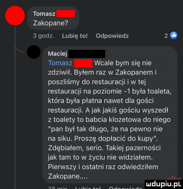 tomasz zakopane    dz lunięto odpowiedz  . maciej tomasz wcale bym się nie zdziwił. bylem raz w zakopanem i poszliśmy do restauracji i w tej restauracji na poziomie   była toaleta która była płatna nawet dla gości restauracji. a jak jakiś gościu wyszedl z toalety to babcia klozetowa do niego pan byt tak długo że na pewno nie na siku. proszę dopłacić do kupy. zdębiałem serio takiej pazernos ci jak tam to w zyciu nie widzialem. pierwszy i ostatni raz odwiedziłem zakopane co