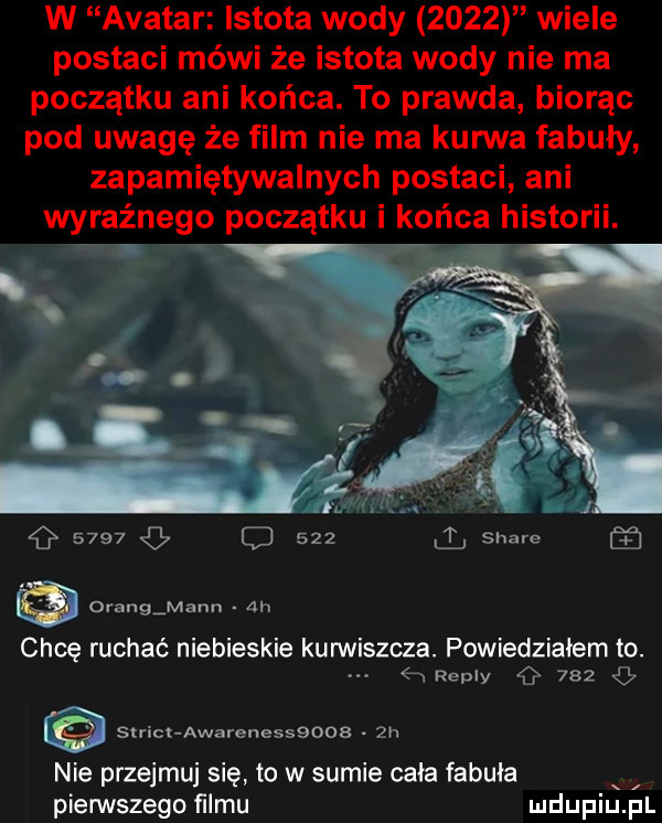 w avatar istota wody      wiele postaci mówi że istota wody nie ma początku ani końca. to prawda biorąc pod uwagę że film nie ma kurwa fabuły zapamiętywalnych postaci ani wyraźnego początku i końca historii.      o     l stare drang mann ah chcę ruchać niebieskie kurwiszcza. powiedziałem to. abakankami e aeply g     g strict awarenessqoob  h nie przejmuj się to w sumie cała fabuła x pierwszego ﬁlmu