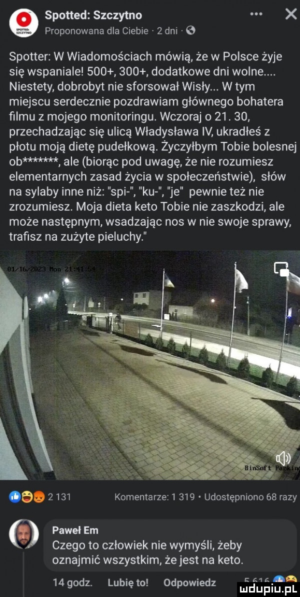 spotted szczytno x proponowana dla ciebie   dni e spotter w wiadomościach mówią ze w polsce żyje się wspaniale         dodatkowe dni wolne. niestety dobrobyt nie sforsował wisły. w tym miejscu serdecznie pozdrawiam głównego bohatera filmu z mojego monitoringu. wczoraj o   .    przechadzając się ulicą wladyslawa iv ukradles z plotu moją dietę pudelkowę. życzyłbym tobie bolesnej ob ale biorąc pod uwagę że nie rozumiesz elementarnych zasad życia w społeczeństwie sków na sylaby inne niż spi ku je pewnie też nie zrozumiesz. moja dieta keto tobie nie zaszkodzi ale może następnym wsadzając nos w nie swoje sprawy. trafisz na zużyte pieluchy.      komentarze       udostępniono    razy pawel em czego to czlowiek nie wymyśli żeby oznajmić wszystkim ze jest na keto. cm bi    godz. lubię to odpowiedz urdupiu pl