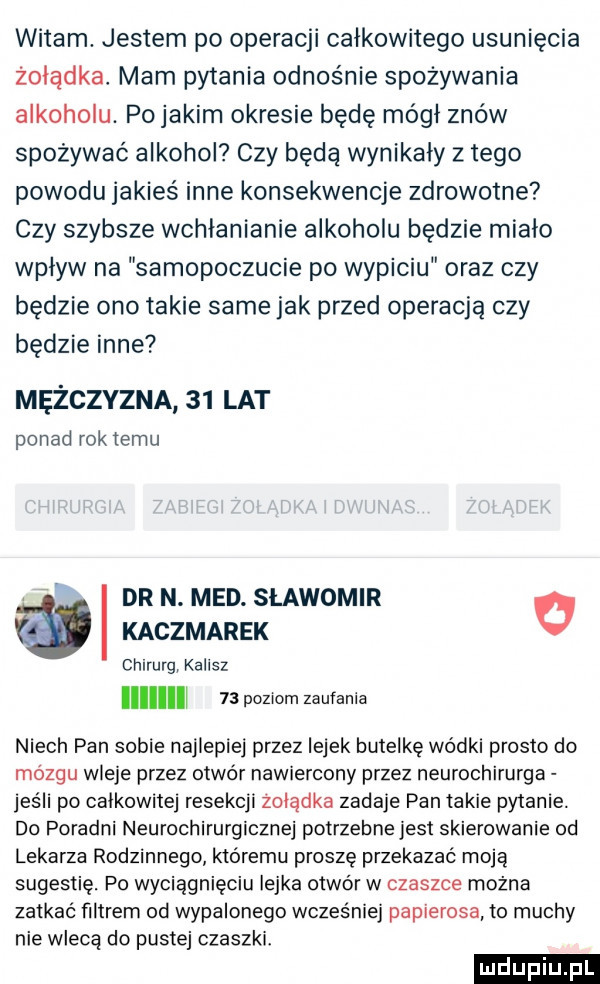 witam. jestem po operacji całkowitego usunięcia żołądka. mam pytania odnośnie spożywania alkoholu. pojakim okresie będę módl znów spożywać alkohol czy będą wynikały złego powodu jakieś inne konsekwencje zdrowotne czy szybsze wchłanianie alkoholu będzie miało wplyw na samopoczucie po wypiciu oraz czy będzie ono takie same jak przed operacją czy będzie inne mężczyzna    lat ponad roktemu dr n. med. sławomir o kaczmarek chirurg. kalisz niech pan sobie najlepiej przez lejek butelkę wódki prosto do mózgu wleje przez otwór nawiercony przez neurochirurga jeśli po calkowitej resekcji zolądka zadaje pan takie pytanie. do poradni neurochirurgicznej potrzebne jest skierowanie od lekarza rodzinnego któremu proszę przekazać moją sugestię. po wyciągnięciu iejka otwór w czaszce można zatkać filtrem od wypalonego wcześniej papierosa to muchy nie wiecej do pustej czaszki. l   poziom zapiania