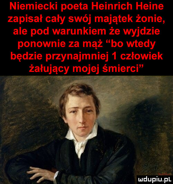 niemiecki poeta heinrich heine zapisał cały swój majątek żonie ale pod warunkiem że wyjdzie ponownie za mąż bo wtedy będzie przynajmniej   człowiek żałujący mojej śmierci