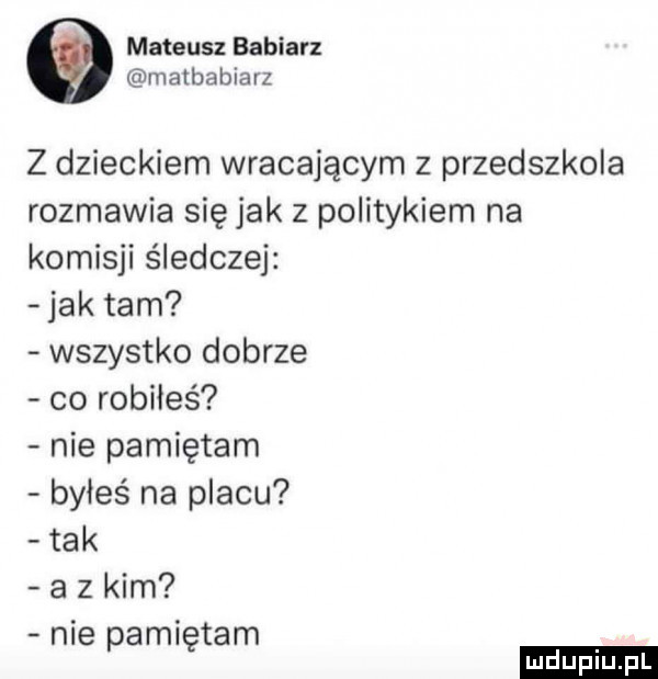 mateusz babiarz matbabiarz z dzieckiem wracającym z przedszkola rozmawia się jak z politykiem na komisji śledczej jak tam wszystko dobrze co robiłeś nie pamiętam byłeś na placu tak a z kim nie pamiętam ludu iu. l