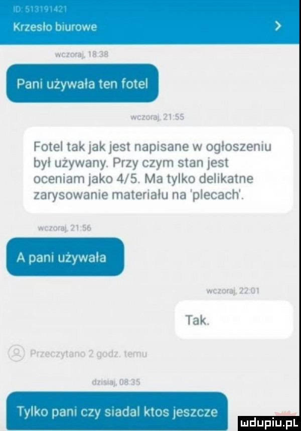 ma    ze pani używała ten fotel wam       fotel tak jak jest napisane w ogłoszeniu był używany. przy czym stan jest oceniam jako    . ma tylko delikatne zarysowanie materiału na plecach. wezma      s a pani używała w-wa    m tak. przeczytano   godz temu          as tylko pani czy siada ktos jeszcze mduplu pl