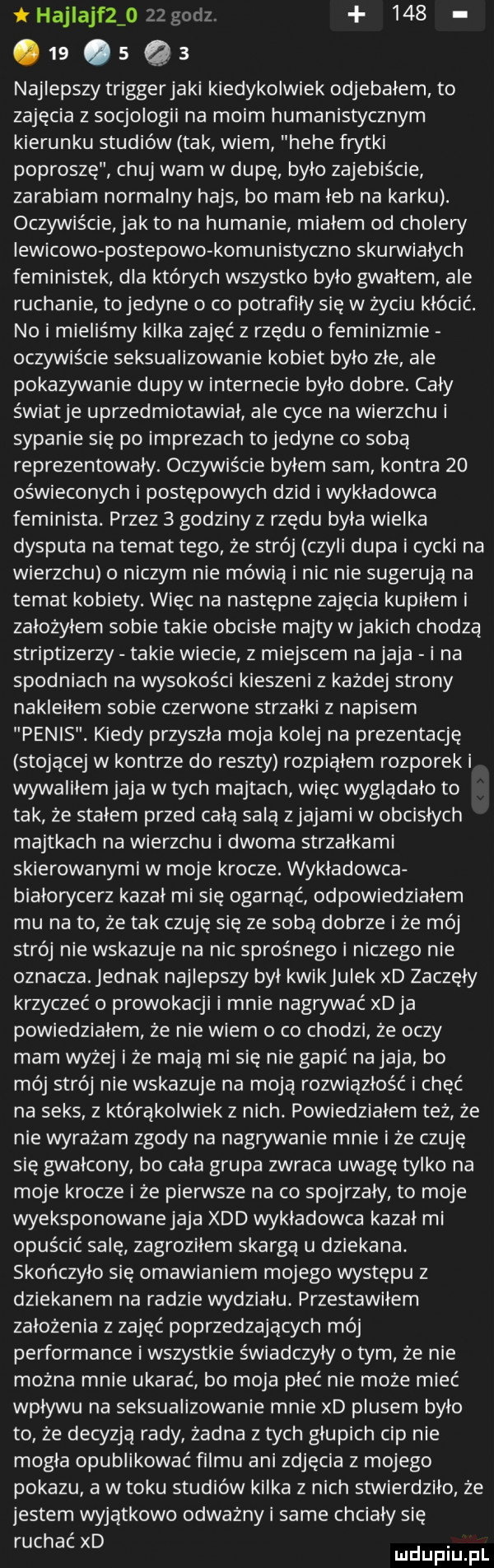 hajlajfzio    godz.          qa najlepszy trigger jaki kiedykolwiek odjebałem to zajęcia z socjologii na moim humanistycznym kierunku studiów tak wiem hebe frytki poproszę chuj wam w dupę było zajebiście zarabiam normalny hajs bo mam łeb na karku. oczywiście jak to na hamanie mialem od cholery lewicowe postepowo komunistyczno skurwiałych feministek dla których wszystko było gwałtem ale ruchanie tojedyne o co potrafiły się w życiu kłócić. no i mieliśmy kilka zajęć z rzędu   feminizmie oczywiście seksualizowanie kobiet było złe ale pokazywanie dupy w internecie było dobre. caly światle uprzedmiotawiał ale cyce na wierzchu i sypanie się po imprezach tojedyne co sobą reprezentowały. oczywiście byłem sam kontra    oświeconych i postępowych dzid iwykladowca feminista. przez   godziny z rzędu była wielka dysputa na temat tego że strój czyli dupa i cycki na wierzchu o niczym nie mówią i nic nie sugerują na temat kobiety. więc na następne zajęcia kupiłem i założyłem sobie takie obcisłe majty wjakich chodzą striptizerzy takie wiecie z miejscem na jaja i na spodniach na wysokości kieszeni z każdej strony nakleiłem sobie czerwone strzałki z napisem penis. kiedy przyszła moja kolej na prezentację stojącej w kontrze do reszty rozpiąłem rozporek i wywaliłem jaja w tych majtach więc wyglądało to tak że stałem przed całą salą ziajami w obcisłych majtkach na wierzchu i dwoma strzałkami skierowanymi w moje krocze. wykładowca białorycerż kazał mi się ogarnąć odpowiedziałem mu na to że tak czuję się ze sobą dobrze i że mój strój nie wskazuje na nic sprośnego i niczego nie oznacza. jednak najlepszy był kwikjulek xd zaczęły krzyczeć o prowokacji i mnie nagwwac xdja powiedziałem że nie wiem o co chodzi że oczy mam wyżej iże mają mi się nie gapić na jaja bo mój strój nie wskazuje na moją rozwiązłość i chęć na seks z którakolwiek z nich. powiedziałem też że nie wyrażam zgody na nagrywanie mnie i że czuję się gwałcony bo cała grupa zwraca uwagę tylko na moje krocze i że pierwsze na co spojrzały to moje wyeksponowanejaja xdd wykładowca kazał mi opuścić salę żagroziłem skargą u dziekana. skończyło się omawianiem mojego występu z dziekanem na radzie wydziału przestawiłem założenia z zajęć poprzedzających mój performance i wszystkie świadczyły o tym że nie można mnie ukarać bo moja płeć nie może mieć wpływu na seksualizowanie mnie xd plusem było to że decyzją rady żadna z tych głupich cip nie mogła opublikować filmu ani zdjęcia z mojego pokazu a w toku studiów kilka z nich stwierdziło że jestem wyjątkowo odważny same chciały się ruchac xd ndufiu fl