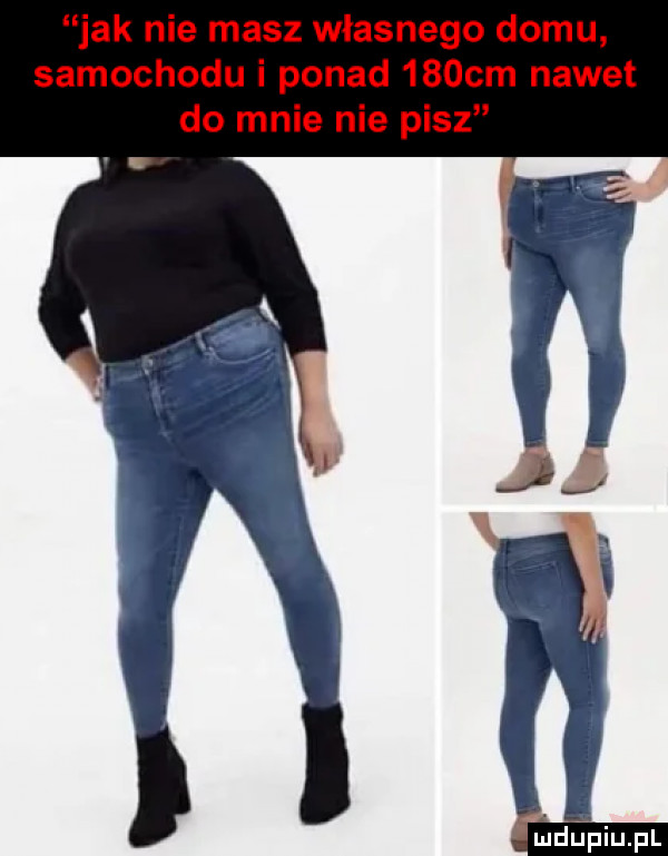 jak nie masz własnego domu samochodu i ponad    cm nawet do mnie nie pisz