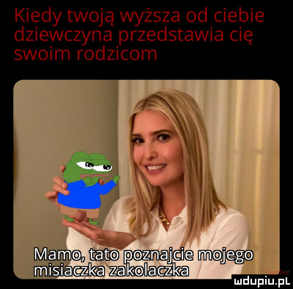 kiedy twoją wyższa od ciebie dziewczyna przedstawia cię swoim rodzicom mamak mt pznajdio moim azakolaą ludupiu. pl