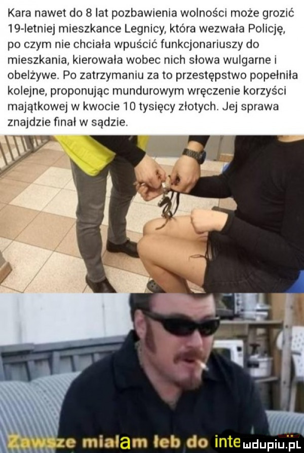kara nawet do   lat pozbawienia wodności może grozić    ietnlej mieszkance legacy która wezwała policę po czym nie chciała wpuścuź funkcjonariuszy do mieszkania kierowała wobec nich slowa wulgarne i obelżywe po zatrzymaniu za to przestępstwo popeiniia kolejne proponując mundurowym wręczenie korzyści majątkowej w kwocie    tysięcy złotych. jej sprawa znajdzie ﬁnal w sądzie