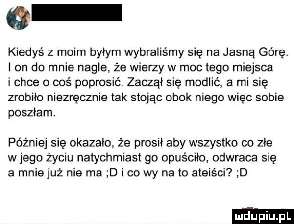kiedys z moim byłym wybraliśmy się na jasną górę. i on do mnie nagle. że wierzy w moc łygo miejsca i chce o coś poprosić. zaczął się modlić a mi się zrobiło niezręcznie tak stojąc obok niego więc sobie poszłam. później się okazało że prosił aby wszystko co złe w jego życiu natychmiast go opuściło odwraca się a mnie już nie ma d i co wy na to ateiści d mm