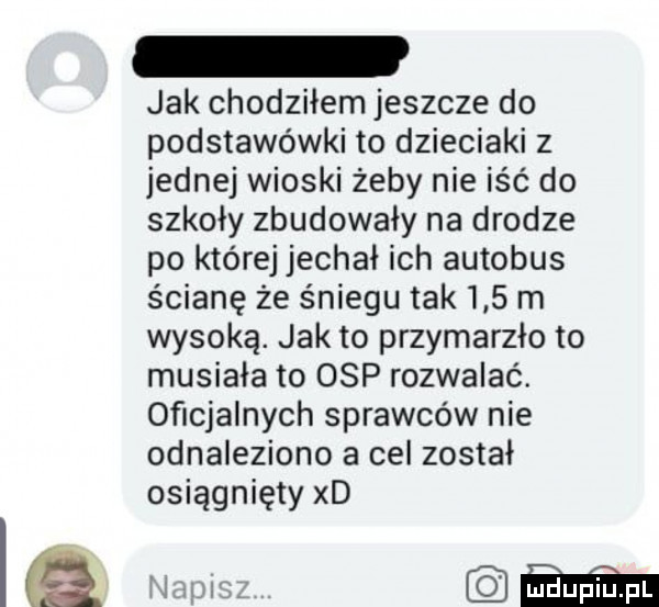 jak chodziłem jeszcze do podstawówki to dzieciaki z jednej wioski żeby nie iść do szkoły zbudowały na drodze po której jechał ich autobus ścianę że śniegu tak     m wysoką. jak to przymarzło to musiała to osp rozwalać. oficjalnych sprawców nie odnaleziono a cel został osiągnięty xd am