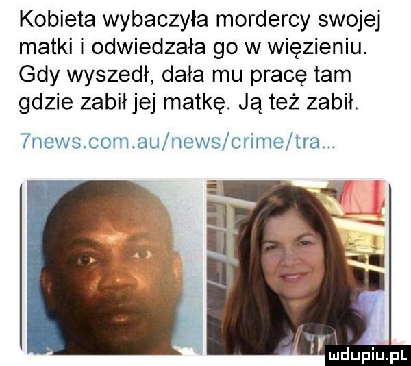 kobieta wybaczyła mordercy swojej matki i odwiedzała go w więzieniu. gdy wyszedł dała mu pracę tam gdzie zabił jej matkę. ją też zabił.  news com au news crime tra.   . wdupiupl