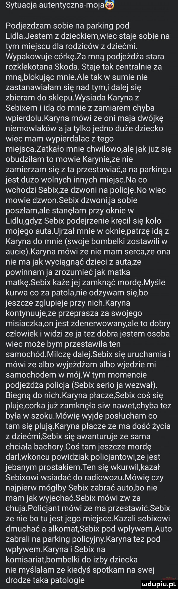 sytuacja autentyczna mojau podjezdzam sobie na parking pod lidla jestem z dzieckiem wiec staje sobie na tym miejscu dla rodziców z dziećmi. wypakowuje córkę za mną podjeżdża stara rozklekotana skoda. staje tak centralnie za mną blokując mnie abe tak w sumie nie zastanawiałam się nad tymi dalej się zbieram do sklequysiada karyna z sebixem i idą do mnie z zamiarem chyba wpierdolu karyna mówi ze oni maja dwójkę niemowlaków a ja tylko jedno duże dziecko wiec mam wypierdalac złego miejscazatkało mnie chwilowo a e jakjuż się obudziłam to mowie karynie ze nie zamierzam się z ta przestawiać a na parkingu jest dużo wolnych innych miejsc na co wchodzi sebix ze dzwoni na policję no wiec mowie dzwon sebix dzwoni ja sobie poszłam ale stanęłam przy oknie w lidlu gdyż sebix podejrzenie kręcił się koło mojego auta ujrzał mnie w oknie patrzę idą z karyna do mnie swoje bombelki zostawili w aucie karyna mówi że nie mam serca ze ona nie ma jak wyciągnąć dzieci z auta ze powinnam ja zrozumiećjak matka matkę sebix każe jej zamknąć mordęmyśle kurwa co za patola nie odzywam się bo jeszcze zglupieje przy nich karyna kontynuuje ze przeprasza za swojego misiaczkaon jest zdenerwowany ale to dobry człowiek i widzi ze ja tez dobra jestem osoba wiec może bym przestawila ten samochódmiiczę dalej sebix sie uruchamia i mówi że albo wyjeżdżam albo wjedzie mi samochodem w mój w tym momencie podjeżdża policja sebix serio ja wezwał. biegną do nich karyna płacze sebix coś się pluje corka już zamknęła siw nawet chyba też była w szokumówię wyjdę posłucham co tam się plują kowna płacze ze ma dość życia z dziećmi sebix się awanturuje ze sama chciała bachory coś tam jeszcze mordę darl wkoncu powidziak policjantowi ze jest jebanym prostakiem ten się wkurwil kazał sebixowi wsiadać do radiowozumówię czy najpierw mógłby sebix zabrać auto bo nie mam jak wyjechać sebix mówi zw za chujapolicjant mówi ze ma przestawić sebix ze nie bo tu jestjego miejsce kawaii sebixowi dmuchać a alkomat sebix pod wpływem auto zabrali na parking policyjny karyna tez pod wpływem karyna i sebix na komisariatbombelki do izby dziecka nie myślałam ze kiedyś spotkam na swej drodze taka patologie mnpm pl