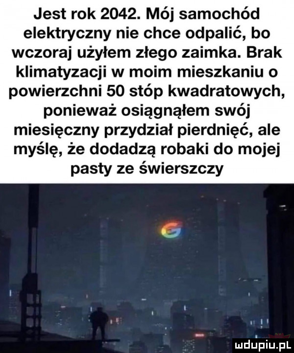 jest rok     . mój samochód elektryczny nie chce odpalić bo wczoraj użyłem złego zaimka. brak klimatyzacji w moim mieszkaniu o powierzchni    stóp kwadratowych ponieważ osiągnąłem swój miesięczny przydział pierdnięć ale myślę że dodadzą robaki do mojej pasty ze świerszczy mdljpiupl