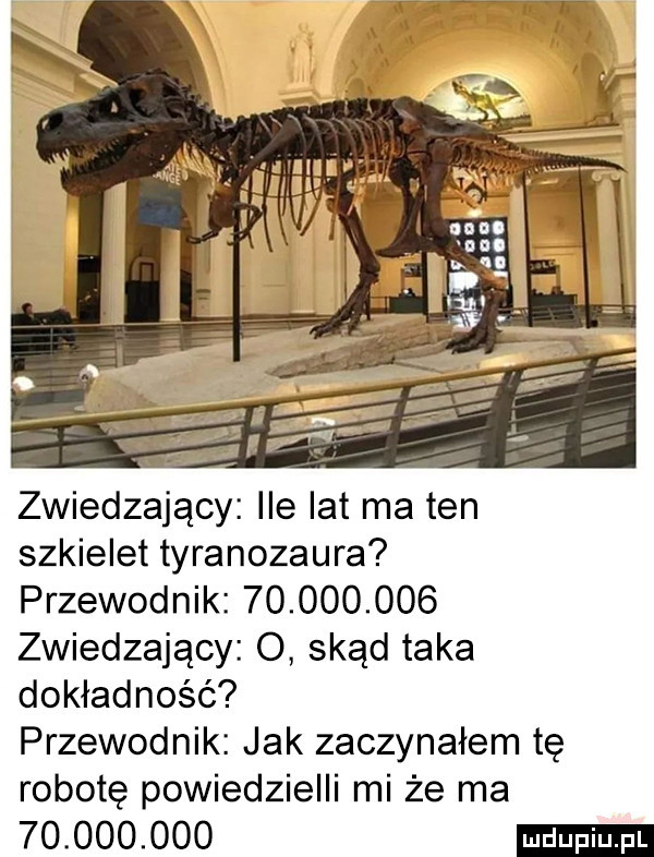 zwiedzający ile lat ma ten szkielet tyranozaura przewodnik            zwiedzający o skąd taka dokładność przewodnik jak zaczynałem tę robotę powiedzielli mi że ma