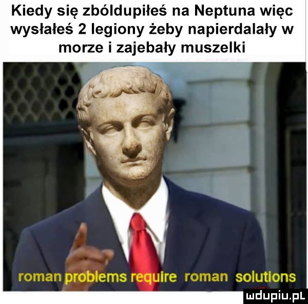 kiedy się zbóldupiłeś na neptuna więc wysłałeś   legiony żeby napierdalały w morze i zajebaly muszelki   romanproblems ire roman solutions