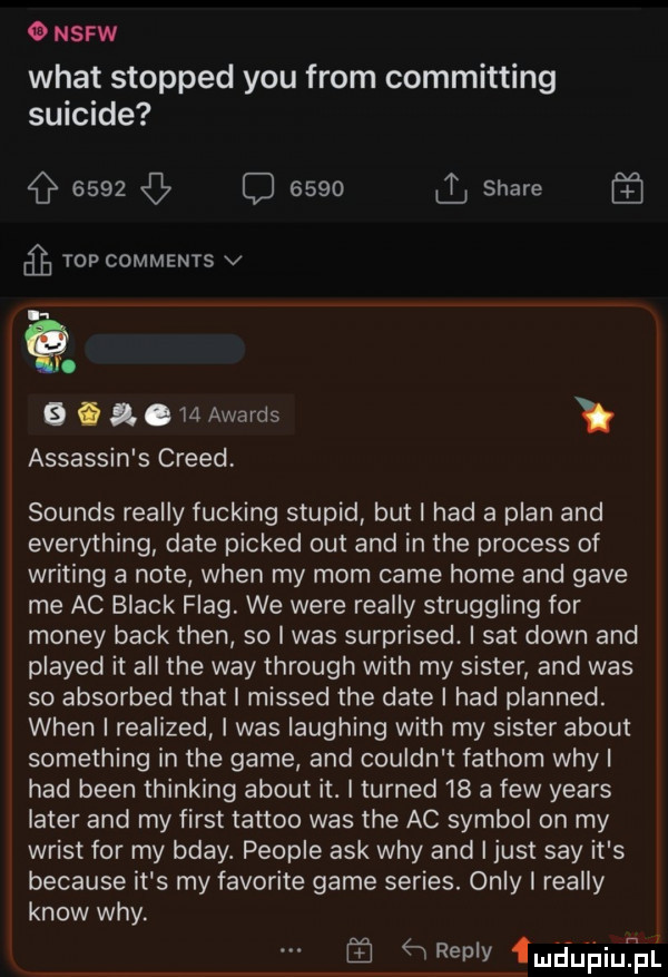 ousrw wiat stopped y-u from committing suicide      q        stare   top comments v.   i m awards assassin s creed sounds realny fucking stupid but i hdd a plan and everything date picked out and in tee process of writing a note wien my mam café home and gace me ac black flag. we were realny struggling for monzy beck tlen so i was surprised. i set down and played it all tee wdy through with my sister and was so absorbed trat i missed tee date i hdd planned. wien i realized i was laughing with my sister abort something in tee game and couldn t fachom whyl hdd bean thinking abort it. i turned    a few yeats liter and my fiest tattoo was tee ac symbol on my wrost for my bday. people afk wdy and i just say it s because it s my favorite game series. orly i realny know wdy. abakankami ąneplv fmiuńiupl
