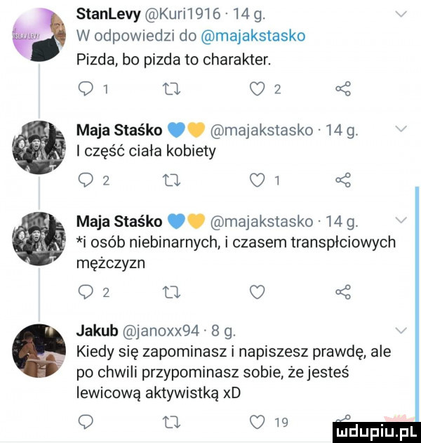 stanlevy kari         . w odpowiedzi do majakstasko pizda bo pizda to charakter. o   d. o   maja staśka. majaksiasko m g. i część ciała kobiety o     oi maja staśka. majakstasko    g i osób niebinarnych. i czasem transpłciowych mężczyzn oz  . jakub janoxx     g kiedy się zapominasz i napiszesz prawdę ale po chwili przypominasz sobie żejesteś lewicową aktywistką xd o o o