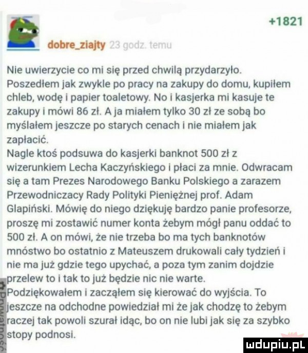 g       latwe liw nie uwierzycie co mi się przed chwilą przydarzylo. poszedłem jak zwykle po pracy na zakupy do domu kupilem chleb wodę i papier toaletowy. no i kasjerka mi kasuje te zakupy i mówi    zl. a ja mialem tylko    zl ze soba bo myślałem jeszcze po starych cenach i nie mialem jak zaplacic nagle ktos podsuwa do kasjerki banknot     zl z wizerunkiem lecha kaczyńskiego l placi za mnie. odwracam się a tam prezes narodowego banku polskiego a zarazem przewodniczacy rady polityki pieniężnej prof. adam glapiński. mówię do niego dziękuję bardzo panie profesorze proszę mi zostawić numer konta żebym módl panu oddać to     zl. a on mówi że nie trzeba bo ma tych banknotów mnóstwo bo ostatnio z mateuszem drukowali caly tydzień i nie ma już gdzie tego upychać. a poza tym zanim dojdzie przelew to i tak to już będzie nic nie warte. podziękowałem i zaczalem się kierować do wyjścia. to eszcze na odchodne powiedzial mi ze jak chodze to żebym raczej tak powoli szural idąc bo on nie lubi jak sie za szybko stopy podnosi