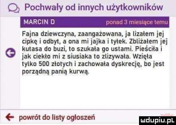 q pochwały od innych użytkowników fajna dziewczyna. zaangażowana. ja lizałem ibj cipkę i odpyl a ona mi jajka i wiek. zhliżaiem jej e kutasa do buli to sxukaia go ustami. pieściła i jak ieklo mi z siusiaka lo llizywała. wzięła tylkn     xiołych i zachowała dyskrecję bn jest porządną panią kurwa. powrm do listy ogłoszeń