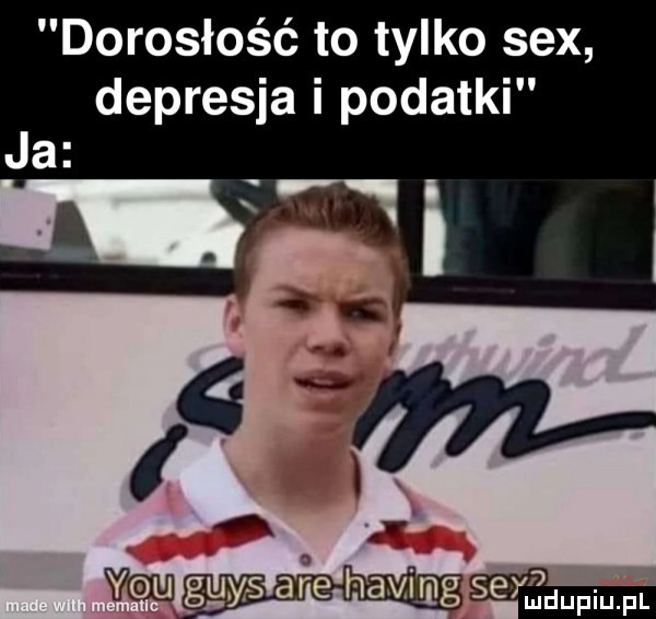 dorosłość to tylko sex depresja i podatki ja a i w ggyrs are havjmg