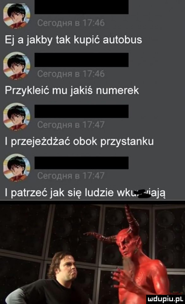i e a jakby tak kupić autobus. abakankami przykleić mu jakiś numerek i przejeżdżać obok przystanku i paftrzećfjak się ludzie wku aliajg i
