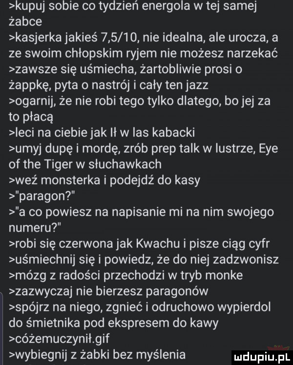 kupuj sobie co tydzień energola w tej samej żabce kasjerka jakieś        nie idealna ale urocza a ze swoim chłopskim ryjem nie możesz narzekać zawsze się uśmiecha żartobliwie prosi o żappkę pyta o nastrój i cały ten jazz ogarnij ze nie robi tego tylko dlatego bo jej za to płacą irci na ciebiejak ii w las kabacki umyj dupę i mordę zrób prop talk w lustrze eee of tee tiger w słuchawkach weź monsterka i podejdź do kasy paragon a co powiesz na napisanie mi na nim swojego numeru robi się czerwona jak krachu i pisze ciąg cyfr uśmiechnij się i powiedz że do niej zadzwonisz mózg z radości przechodzi w tryb monke zazwyczaj nie bierzesz paragonów spójrz na niego zgnieć i odruchowo wypierdol do śmietnika pod ekspresem do kawy cóżemuczynił gif wybiegnij z żabki bez myślenia
