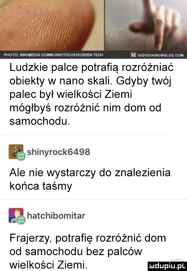 ludzkie palce potrafią rozróżniać obiekty w nino skali. gdyby twój palec był wielkości ziemi mógłbyś rozróżnić nim dom od samochodu. ashinyrock     ale nie wystarczy do znalezienia końca taśmy eghatchibomitar frajerzy potrafię rozróżnić dom od samochodu bez palców wielkości ziemi