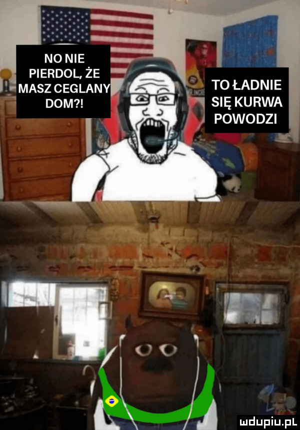 no nie pierdol. że masz matami ą ą to ładnie dom w się kurwa   powodzi a
