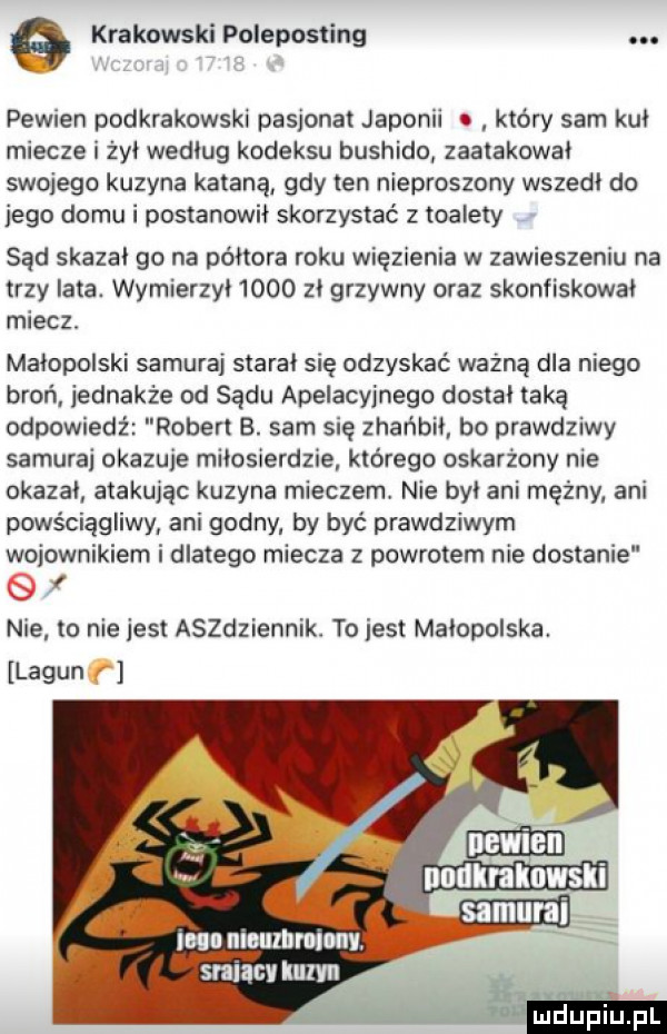 krakowski poleposting. pewien podkrakowski pasjonat japonii który sam kul miecze i żył wedlug kodeksu bushido zaatakowal swojego kuzyna katana gdy ten nieproszony wszedl do jego domu i postanowil skorzystać z toalety sad skazal go na półtora roku więzienia w zawieszeniu na trzy lata. wymierzyl     zl grzywny oraz skonfiskowal miecz malopolski samuraj staral się odzyskać ważną dla niego broń jednakże od sądu apelacyjnego dostal taką odpowiedż robert b. sam się zhańbil bo prawdziwy samurai okazuje milosierdzie którego oskarżony nie okazal atakując kuzyna mieczem. nie byl ani mężny ani powściągliwy ani godny by być prawdziwym wojownikiem i dlatego miecza z powrotem nie dostanie nie to nie jest aszdziennik. to jest malopolska. lagun nndlralmwsli