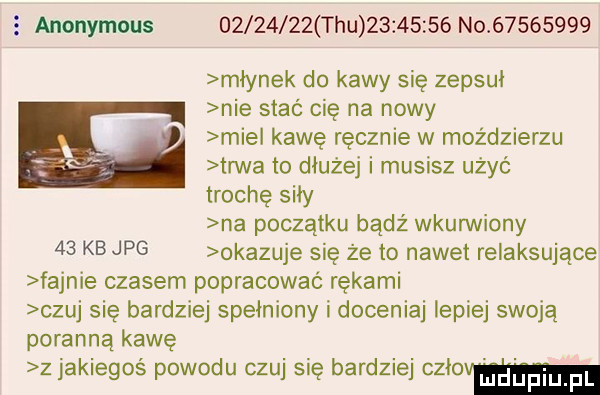 anonymous          tau          no          młynek do kawy się zepsuł nie stać cię na nowy mie kawę ręcznie w moździerzu trwa to dłużej i musisz użyć trochę siły na początku bądź wkurwiony    kb jpg okazuje się że to nawet relaksujące fajnie czasem popracowac rękami czuj się bardziej spełniony i doceniaj lepiej swoją poranną kawę z jakiegoś powodu czuj się bardziej mam