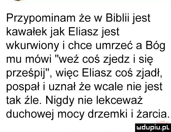 przypominam że w biblii jest kawałek jak eliasz jest wkurwiony i chce umrzeć a bóg mu mówi waż coś zjedz i się prześpij więc eliasz cos zjadł pospał i uznał że wcale nie jest tak źle. nigdy nie lekceważ duchowej mocy drzemki i żarcia