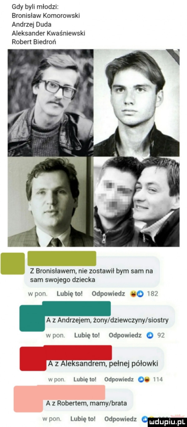 gdy bell mlodzi bronisław komorowski andrzej duda aleksander kwaśniewski ruben biedroń z bronislawem nie zostawii bym sam na sam swojego dziecka wpan lublelo odpowiedz      a z andrzejem. źony dziewczyny siostry wpan lubię to odpowiedz o   a z aleksandrem pelnej póiowki wnim lubiewo odpowiedz oe m a z robertem mamy brata worm lubięlo odpowiedz w