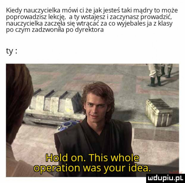 kiedy nauczycielka mówi ci że jakjesteś ta ki mądn to maże poprowadzisz lekcję a ty wstajesz i zaczynasz prowadzic nauczycielka zocz ia się war cbc za co wyjebaiesja z klasy po czym zadzwoni a po dyre tora ty hold on. tais wiole operation was your idea