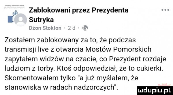 zablokowani przez prezydenta i sutryka dion stokton zostałem zablokowany zeto że podczas transmisji live z otwarcia mostów pomorskich zapytałem widzów na czacie co prezydent rozdaje ludziom z torby ktoś odpowiedział że to cukierki. skomentowałem tylko a już myślałem że stanowiska w radach nadzorczych