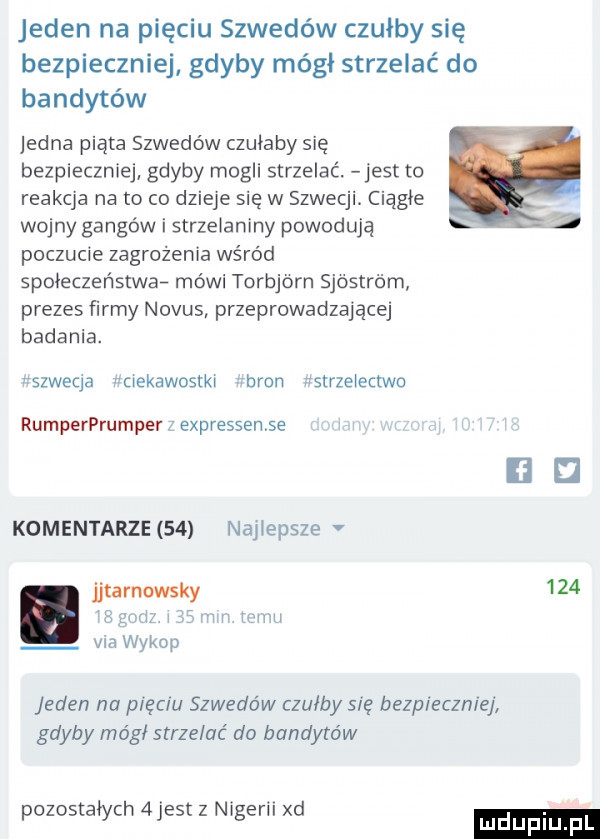 jeden na pięciu szwedów czułby się bezpieczniej gdyby mógł strzelać do bandytów jedna piąta szwedów czułaby się bezpieczniej gdyby mogli strzelać. jest to reakcja na to co dzieje się w szwecji. ciągle wojny gangów i strzelaniny powodują poczucie zagrożenia wśród społeczeństwa mówi torbjorn sjóstróm prezes firmy nodus przeprowadzające badania. rszweqa ciekawostki ban fstrzeiectwo rumperprumper expressense uu komentarze    naiiepsze jjtarnowsky     vba wykop jeden na pięciu szwedów czułby się bezpieczniej gdyby mógł strzelać do bandytów pozostałych  jest z nigerii xd