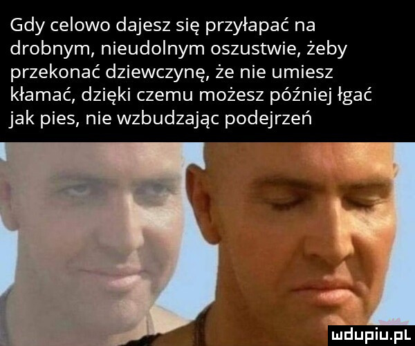 gdy celowo dajesz się przyłapać na drobnym nieudolnym oszustwie żeby przekonać dziewczynę że nie umiesz kłamać dzięki czemu możesz później imać jak pies nie wzbudzając podejrzeń