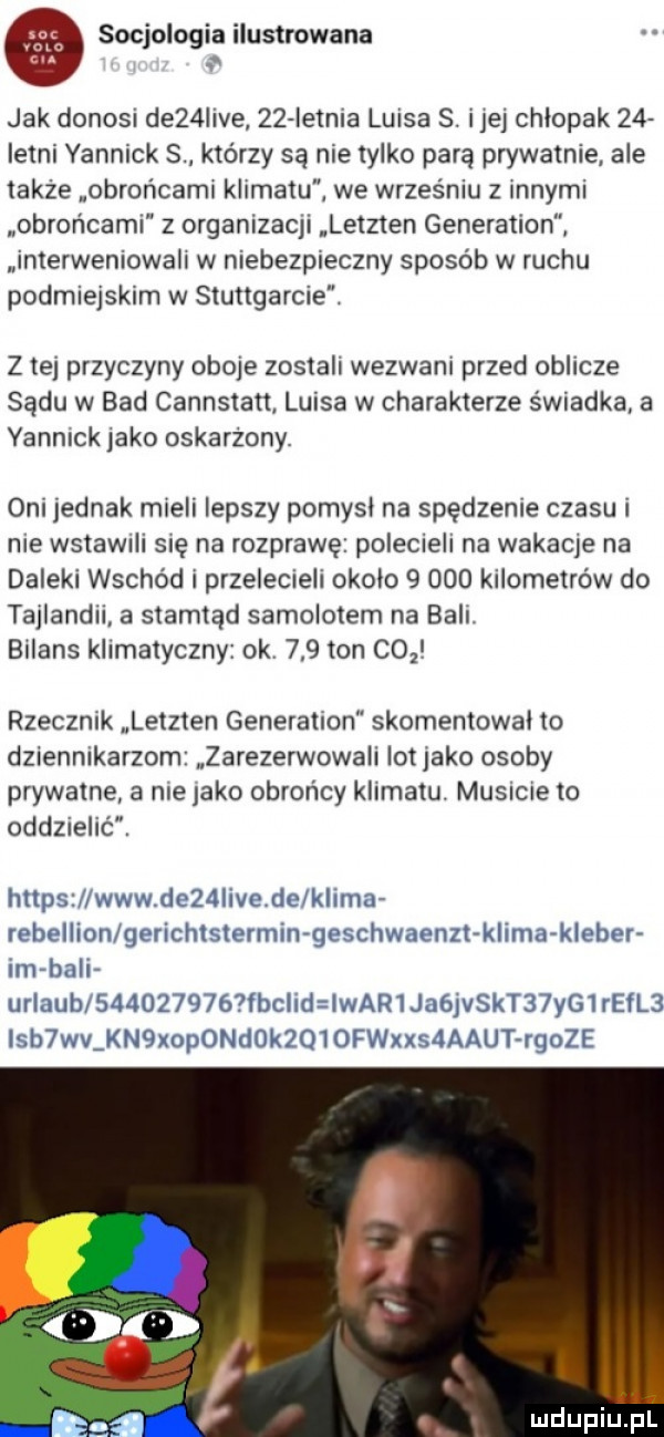 a socjologia ilustrowana jak donosi de   ve    ietnia larsa s. er chlopak    istni yannick s którzy są nie tylko parę prywatnie ale także obrońcami klimatu we wrześniu z innymi nobror lcaml z organlzac  letzten generation. interweniowali w niebezpieczny sposób w ruchu podmiejskim w stuttgarcie z te przyczyny obore zostali wezwani przed oblicze sądu w bad cannstatt. luisa w charakterze świadka a yannick jako oskarzony oni jednak mieli lepszy pomysl na spędzenie czasu i nie wstawrlr sue na rozprawę polecieli na wakame na daleki wschód i przelecielr okolo       kilometrów do tajlandrr a stamtąd samolotem na bali bilans klimatyczny ok     ton co i rzecznik letzten generation skomentowal to dziennikarzom zarezerwowali lot abo osoby prywatne a me jako obrońcy klimatu. musrme to oddzielić. lisim. kał   val ll ulv klem rrln lian k i tal x  lilhl le hl hi l lh i kl m kh bi l lm mu w hal u  k c haim isa h   j fiyvfjk i j mas l l r h idu uh  lh i q  h h aikut hau l