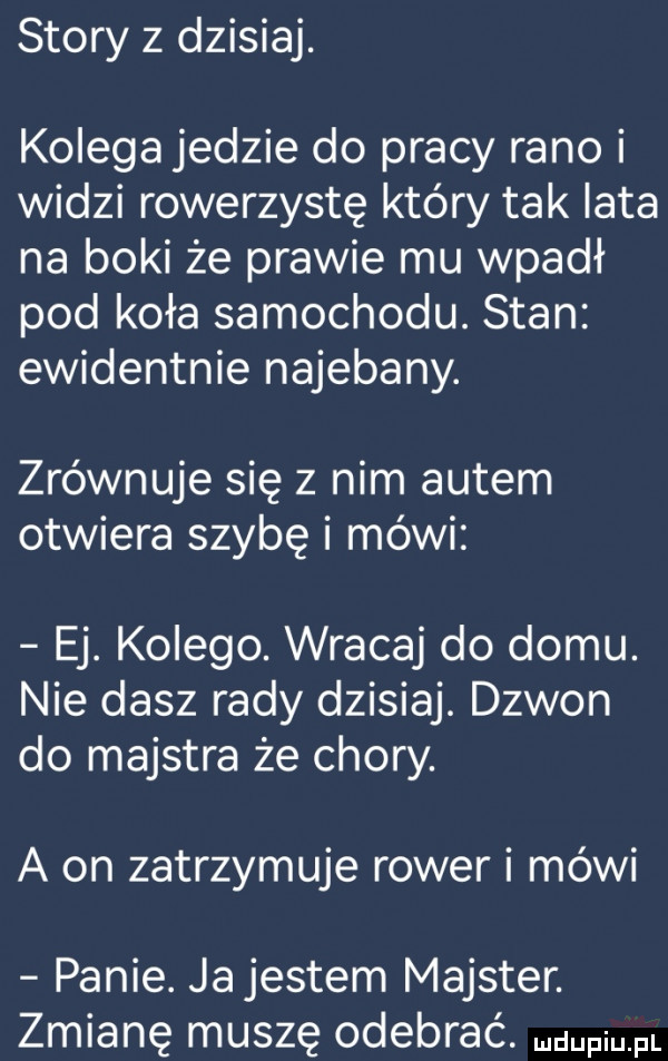 story   dzisiaj. kolegajedzie do pracy rano i widzi rowerzystę który tak lata na boki że prawie mu wpadł pod koła samochodu. stan ewidentnie najebany. zrównuje się z nim autem otwiera szybę i mówi ej. kolego. wracaj do domu. nie dasz rady dzisiaj. dzwon do majstra że chory. a on zatrzymuje rower i mówi panie. ja jestem majster. zmianę muszę odebrać
