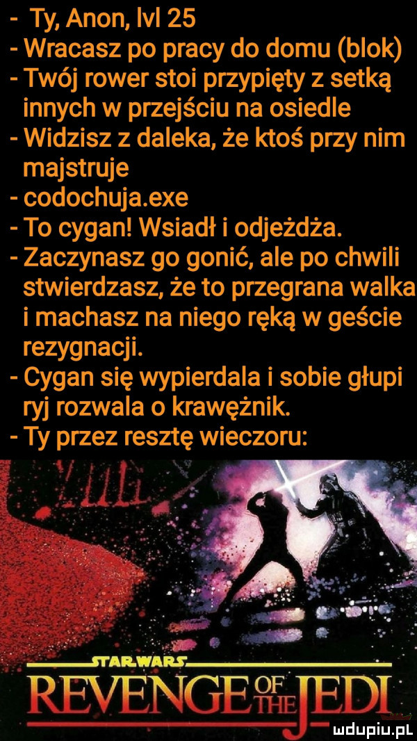 ty agon lal    wracasz po pracy do domu blok twój rower stoi przypięty z setką innych w przejściu na osiedle widzisz z daleka że ktoś przy nim majstruje codochuja exe to cygan wsiadł i odjeżdża. zaczynasz go gonić ale po chwili stwierdzasz że to przegrana walka i machasz na niego ręką w geście rezygnacji. cygan się wypierdala i sobie głupi ryj rozwala o krawężnik. ty przez resztę wieczoru revengethe nśejęile ludupiu. pl