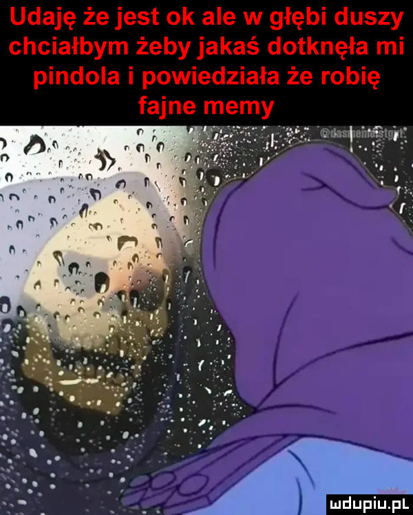 udaję że jest ok ale w głębi duszy chciałbym żeby jakaś dotknęła mi pindola i powiedziała że robię fajne memy r