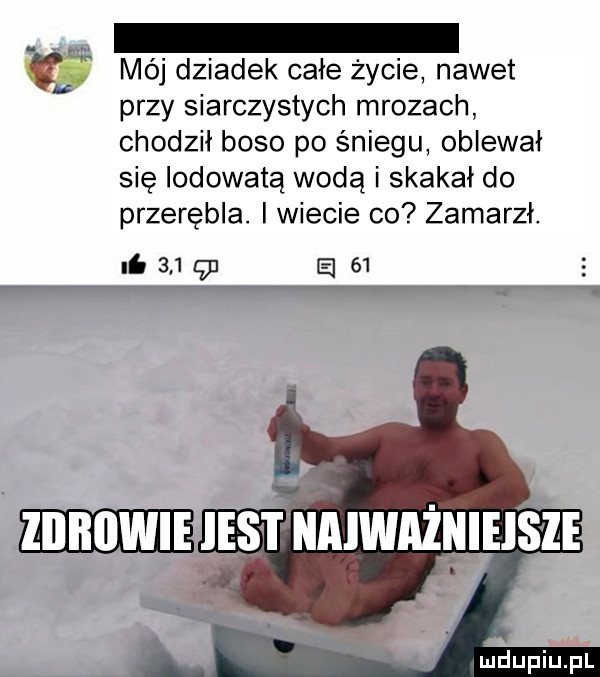 m méj dziadek całe życie nawet przy siarczystych mrozach chodził boso po śniegu oblewał się lodowatą wodą i skakał do przerębla. i wiecie co zamarzł. nb     g a   .  . wpis naiważnieis ze