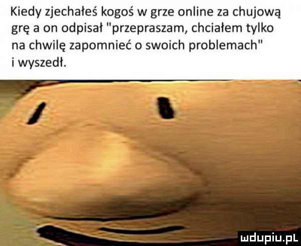 kiedy zjechałeś kogoś w grze online za chujową grę a on odpisał przepraszam chciałem tylko na chwilę zapomnieć o swoich problemach i wyszedł