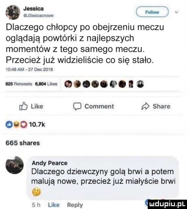 n r dlaczego chłopcy po obejrzeniu meczu oglądają powtórki z najlepszych momentów z tego samego meczu. przecież już widzieliście co sie stalo. vwaam zrueczma mmm. wuna g ę. abakankami g f like d comment   stare ooo     k     shares andy pearce dlaczego dziewczyny golą brwi a potem malują nowe przecieżjuż miałyście brwi   h luke repry