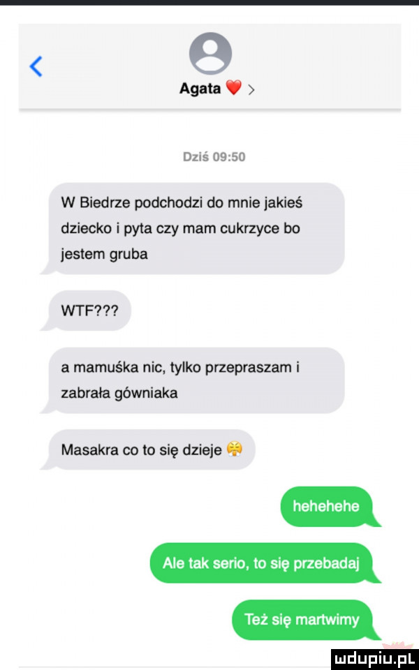 g agata v dziś      w biedrze podchodzi do mnie jakieś dziecko i pyta czy mam cukrzyce bo jestem gruba wtf a mamuśka nic. tylko przepraszam i zabrała górniaka masakra co to się dzieje   hehehehe ale tak serio. to się przebadai też się martwimy e n. i e