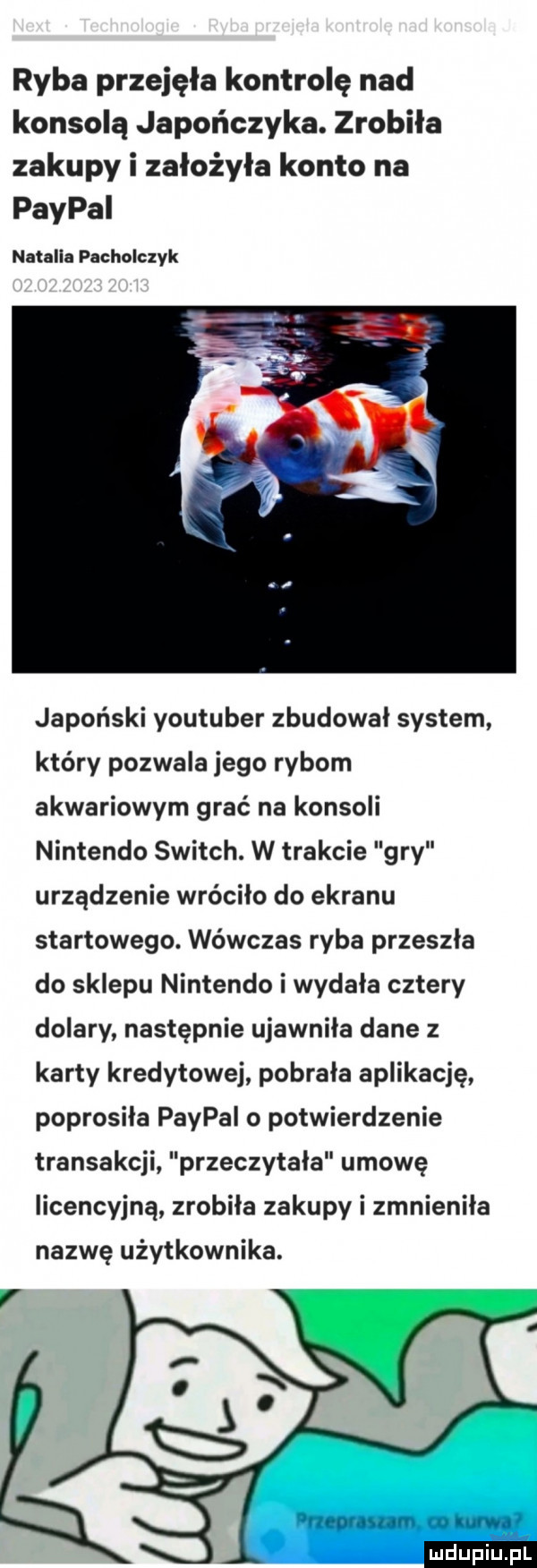 ryba przejęła kontrolę nad konsolą japończyka. zrobiła zakupy i założyła konto na paypal natalia pacholczyk japoński youtuber zbudował system który pozwala jego rybom akwariowym grać na konsoli nintendo switch. w trakcie gry urządzenie wróciło do ekranu startowego. wówczas ryba przeszła do sklepu nintendo i wydała cztery dolary następnie ujawniła dane z karty kredytowej pobrała aplikację poprosiła paypal o potwierdzenie transakcji przeczytala umowę licencyjną zrobiła zakupy i zmnieniła nazwę użytkownika. nieornym w luf gf