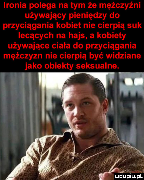 ironia polega na tym że mężczyźni używający pieniędzy do przyciągania kobiet nie cierpią suk lecących na hajs a kobiety używające ciała do przyciągania mężczyzn nie cierpią być widziane jako obiekty seksualne. w