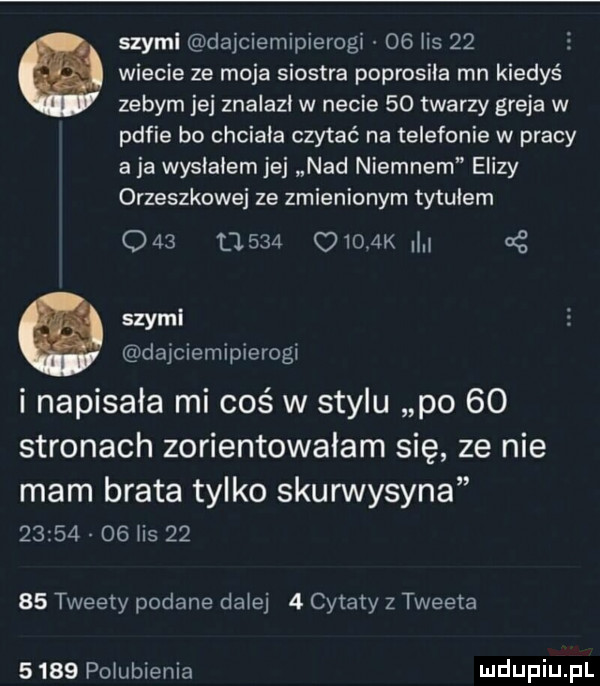 swymi dajciemipierogi    lis      wiecie ze moja siostra poprosiła mn kiedyś zebym jej znalazł w necie    twarzy greja w pufie bo chciala czytać na telefonie w pracy aja wysiałem jej nad niemnem elizy orzeszkowej ze zmienionym tytulem           q     k g szyml dajciemipierogi i napisała mi coś w stylu po    stronach zorientowalam się ze nie mam brata tylko skurwysyna          ihs       tweety podane dalej   cytaty z tweeta      polubienia